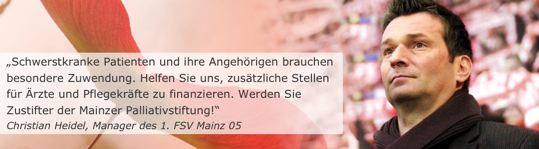 „Schwerstkranke Patienten und ihre Angehörigen brauchen besondere Zuwendung. Helfen Sie uns, zusätzliche Stellen für Ärzte und Pflegekräfte zu finanzieren. Werden Sie Zustifter der Mainzer Palliativstiftung!“ (Christian Heidel, ehem. Manager des 1. FSV Mainz 05)